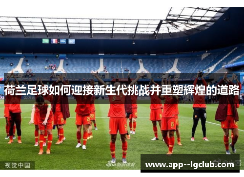 荷兰足球如何迎接新生代挑战并重塑辉煌的道路 荷兰足球如何迎接新生代挑战并重塑辉煌的道路
