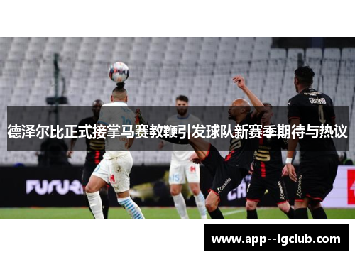 德泽尔比正式接掌马赛教鞭引发球队新赛季期待与热议 德泽尔比正式接掌马赛教鞭引发球队新赛季期待与热议