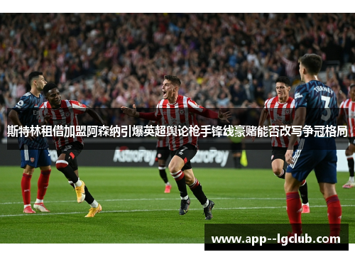 斯特林租借加盟阿森纳引爆英超舆论枪手锋线豪赌能否改写争冠格局 斯特林租借加盟阿森纳引爆英超舆论枪手锋线豪赌能否改写争冠格局